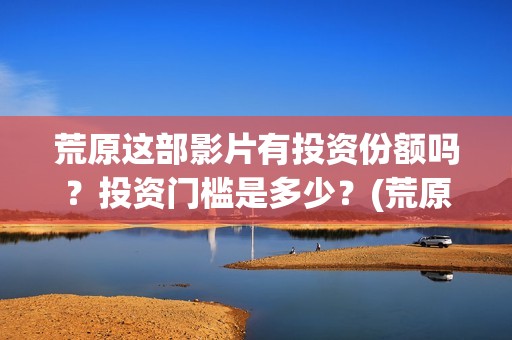 荒原这部影片有投资份额吗？投资门槛是多少？(荒原到底讲的是什么)