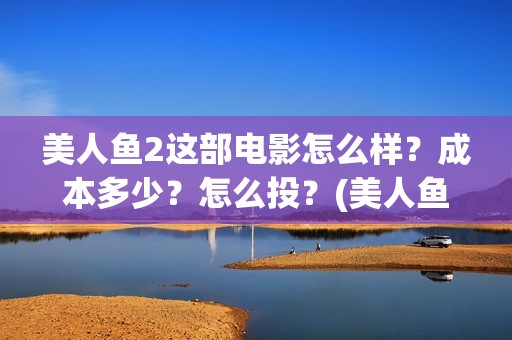 美人鱼2这部电影怎么样？成本多少？怎么投？(美人鱼这部电影主要讲了什么)