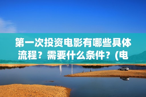 第一次投资电影有哪些具体流程？需要什么条件？(电影投资什么时候开始的)