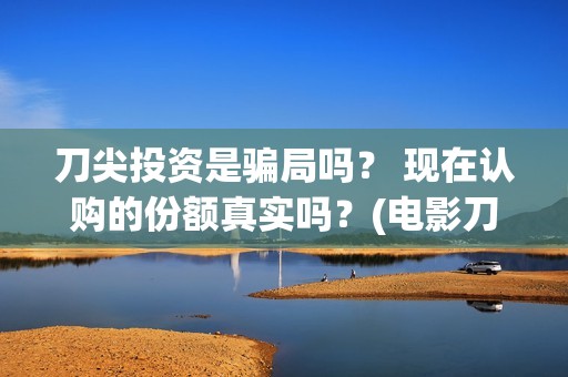 刀尖投资是骗局吗？ 现在认购的份额真实吗？(电影刀尖投资)