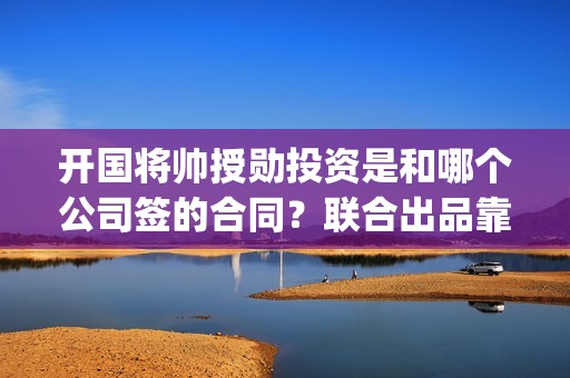 开国将帅授勋投资是和哪个公司签的合同？联合出品靠谱吗(开国将帅授勋1955)