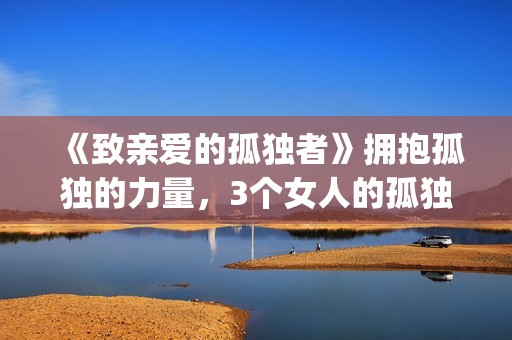 《致亲爱的孤独者》拥抱孤独的力量，3个女人的孤独故事！(致亲爱的孤独者演员表)