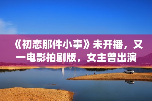 《初恋那件小事》未开播，又一电影拍剧版，女主曾出演《欢乐颂》(初恋那件小事 电视剧)