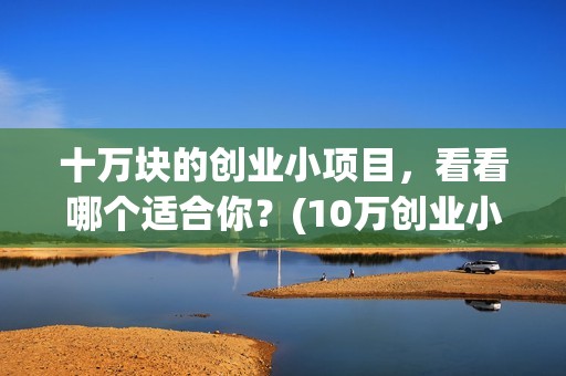 十万块的创业小项目，看看哪个适合你？(10万创业小项目推荐)