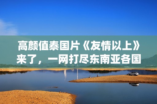 高颜值泰国片《友情以上》来了，一网打尽东南亚各国美女！(泰国电影高分)