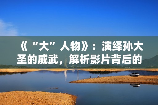 《“大”人物》：演绎孙大圣的威武，解析影片背后的三个细节！