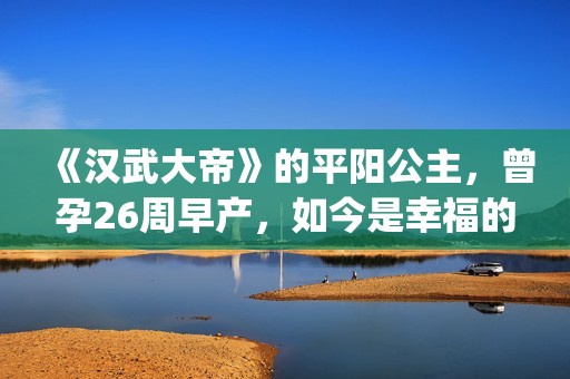 《汉武大帝》的平阳公主，曾孕26周早产，如今是幸福的一家三口(汉武大帝的演员表)