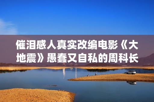 催泪感人真实改编电影《大地震》愚蠢又自私的周科长太让人可恨了(催泪感人真实改编小说)