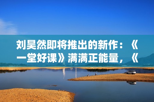 刘昊然即将推出的新作：《一堂好课》满满正能量，《唐3》人气高(刘昊然2020接下来有什么剧)