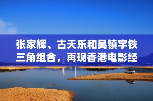 张家辉、古天乐和吴镇宇铁三角组合，再现香港电影经典的兄弟情谊(张家辉古天乐吴镇宇一起演的电影)