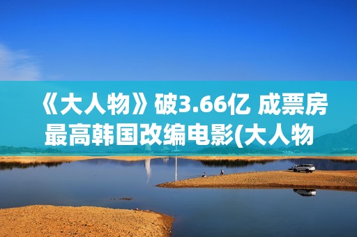 《大人物》破3.66亿 成票房最高韩国改编电影(大人物怎么样)