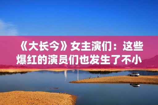 《大长今》女主演们：这些爆红的演员们也发生了不小的变化。(《大长今》女主角是谁)