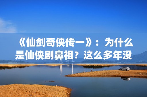 《仙剑奇侠传一》：为什么是仙侠剧鼻祖？这么多年没有电视能够超越(仙剑奇侠传一共拍了几部)