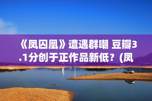 《凤囚凰》遭遇群嘲 豆瓣3.1分创于正作品新低？(凤囚凰的)