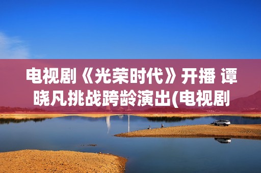 电视剧《光荣时代》开播 谭晓凡挑战跨龄演出(电视剧光荣时代全集在线观看免费)