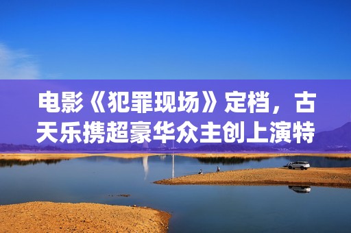 电影《犯罪现场》定档，古天乐携超豪华众主创上演特色警匪悬疑片(电影《犯罪现场》演员表)