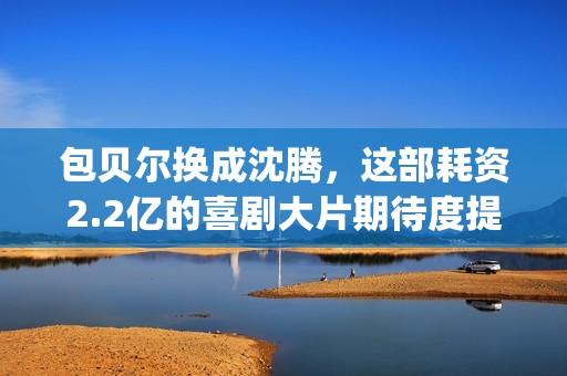 包贝尔换成沈腾，这部耗资2.2亿的喜剧大片期待度提高10倍(包贝尔喊沈腾大爷)