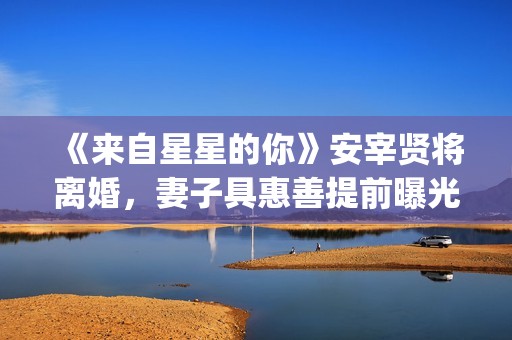 《来自星星的你》安宰贤将离婚，妻子具惠善提前曝光离婚原因(来自星星的你免费观看完整版)