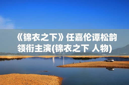 《锦衣之下》任嘉伦谭松韵领衔主演(锦衣之下 人物)