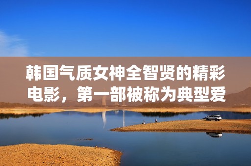 韩国气质女神全智贤的精彩电影，第一部被称为典型爱情片！(韩国最有气质的女星)