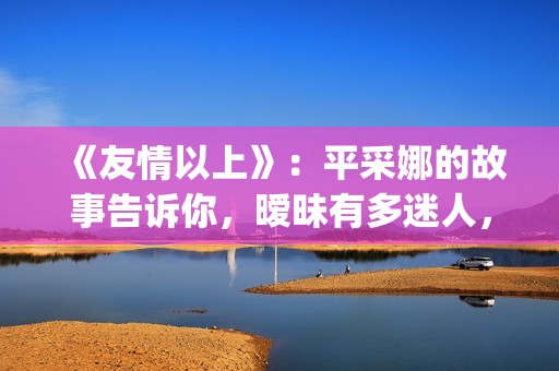 《友情以上》：平采娜的故事告诉你，暧昧有多迷人，就有多伤人(友情以上电影完整版普通话)
