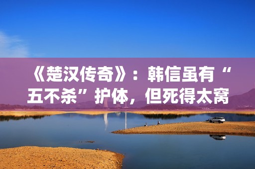 《楚汉传奇》：韩信虽有“五不杀”护体，但死得太窝囊令人唏嘘(楚汉传奇 电视剧)