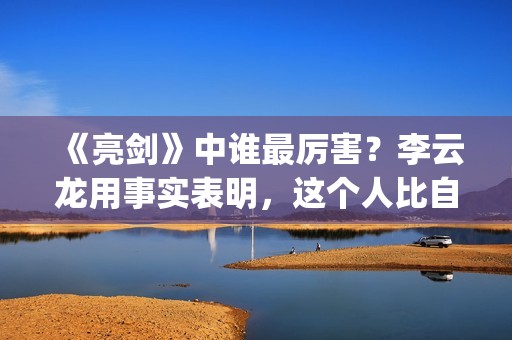 《亮剑》中谁最厉害？李云龙用事实表明，这个人比自己厉害得多了(亮剑中谁最厉害)