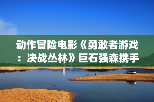 动作冒险电影《勇敢者游戏：决战丛林》巨石强森携手凯伦吉兰主演(动作 冒险)