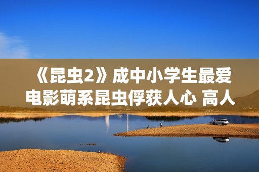 《昆虫2》成中小学生最爱电影萌系昆虫俘获人心 高人气斩获“我最喜爱的优秀影片”(昆虫记第二章名字叫什么)