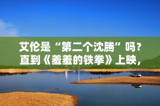 艾伦是“第二个沈腾”吗？直到《羞羞的铁拳》上映，艾伦作为主演挑起大梁
