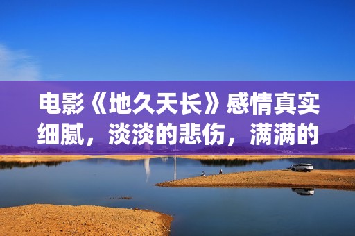 电影《地久天长》感情真实细腻，淡淡的悲伤，满满的感动(电影地久天长茉莉的孩子为什么是混血)