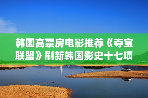 韩国高票房电影推荐《夺宝联盟》刷新韩国影史十七项票房纪录(韩国高票房电影排名)