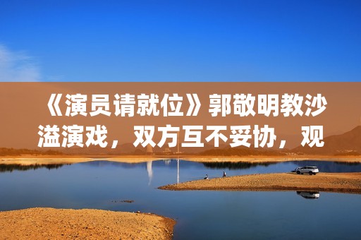 《演员请就位》郭敬明教沙溢演戏，双方互不妥协，观众真相了(演员请就位3免费完整版)