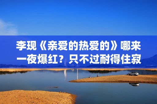 李现《亲爱的热爱的》哪来一夜爆红？只不过耐得住寂寞困惑(李现亲爱的热爱的视频)