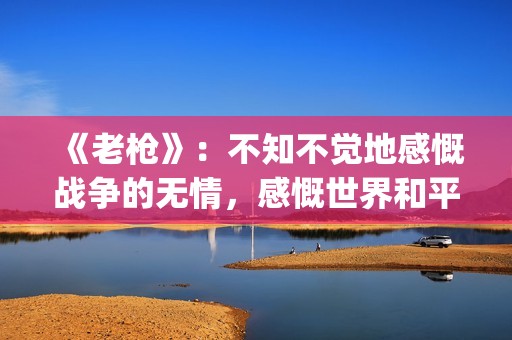 《老枪》：不知不觉地感慨战争的无情，感慨世界和平的重要意义(老枪不倒小说最新章节)