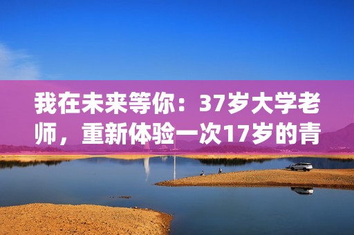 我在未来等你：37岁大学老师，重新体验一次17岁的青春的酸甜苦辣(我在未来等你 电视剧)