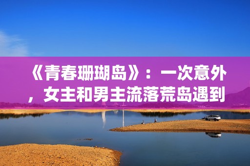 《青春珊瑚岛》：一次意外，女主和男主流落荒岛遇到奇遇的故事(青春珊瑚岛2觉醒完整版免费观看)