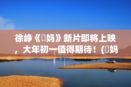 徐峥《囧妈》新片即将上映，大年初一值得期待！(囧妈徐峥最后说的话)