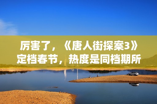 厉害了，《唐人街探案3》定档春节，热度是同档期所有电影的总和(给我播放唐人)