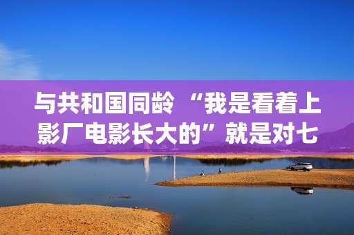 与共和国同龄 “我是看着上影厂电影长大的”就是对七十年上影最大的鼓励(与共和国同龄 新华社)