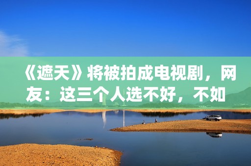 《遮天》将被拍成电视剧，网友：这三个人选不好，不如不要拍(遮天到底拍不拍电视剧)