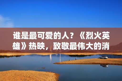 谁是最可爱的人？《烈火英雄》热映，致敬最伟大的消防员(谁是最可爱的人 原文)