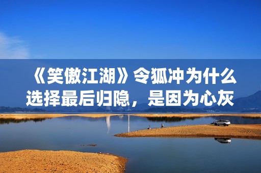 《笑傲江湖》令狐冲为什么选择最后归隐，是因为心灰意冷？(《笑傲江湖》令狐冲)