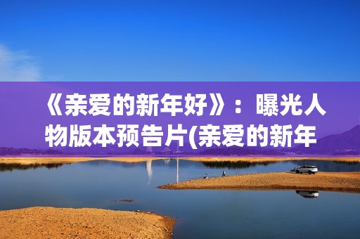 《亲爱的新年好》：曝光人物版本预告片(亲爱的新年好讲的是什么)