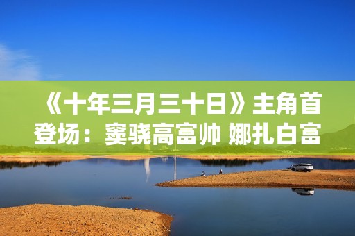 《十年三月三十日》主角首登场：窦骁高富帅 娜扎白富美 演技大赞(十年三月三十日)