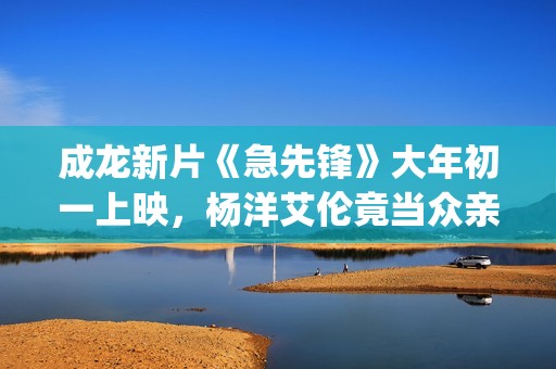 成龙新片《急先锋》大年初一上映，杨洋艾伦竟当众亲吻？(成龙新电影急先锋票房预测)