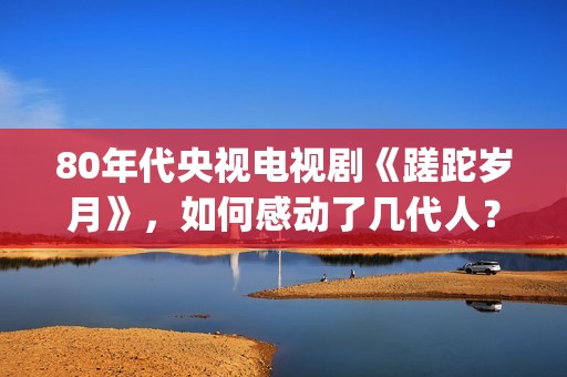 80年代央视电视剧《蹉跎岁月》，如何感动了几代人？(80年代央视电视剧背后竹签变稻草人)