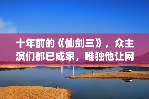 十年前的《仙剑三》，众主演们都已成家，唯独他让网友们操碎了心(仙剑奇侠传没看懂十年前后)