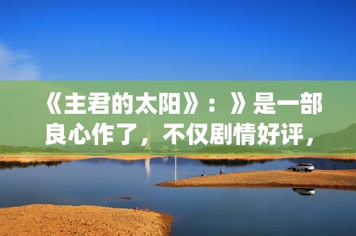 《主君的太阳》：》是一部良心作了，不仅剧情好评，前几集全部戳到泪点(主君的太阳免费观看完整版)