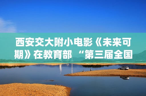 西安交大附小电影《未来可期》在教育部 “第三届全国中小学生电影周”荣获“优秀影片奖”(西安交大附小招生简章)